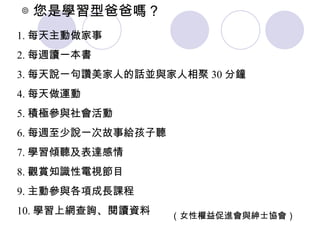 ◎ 您是學習型爸爸嗎？  （女性權益促進會與紳士協會） 1. 每天主動做家事  2. 每週讀一本書 3. 每天說一句讚美家人的話並與家人相聚 30 分鐘 4. 每天做運動  5. 積極參與社會活動 6. 每週至少說一次故事給孩子聽 7. 學習傾聽及表達感情  8. 觀賞知識性電視節目 9. 主動參與各項成長課程 10. 學習上網查詢、閱讀資料 