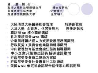 資  歷  簡  介  政治大學科技管理研究所  博士後研究 美國西太平洋大學  企管博士 英國國立威爾斯大學  企管碩士 大陸清華大學醫藥經營管理  特聘副教授 大葉大學  企管系、休閒管理系  兼任副教授 職訓局 3C 核心職能講師 日本產經協會 MTP 講師 企業訓練聯絡網人力資源發展服務團顧問 行政院勞工委員會創業諮詢輔導顧問 中山管理教育基金會擔任諮詢輔導顧問 中小企業升級轉型諮詢輔導健診顧問 行政院勞委會員工協助方案師 行政院勞委會社會專業社工訓練師 美國 NGH 催眠協會認証合格催眠心理諮商師 