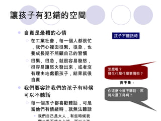 讓孩子有犯錯的空間 自責是最糟的心情 在工業社會，每一個人都很忙，我們心裡面很緊、很急，也養成長期不照顧自己的習慣 很緊、很急，就很容易發怒，很容易讓怒火發出來，或者沒有理由地處罰孩子，結果就很自責 我們要容許我們的孩子有時候可以不聽話 每一個孩子都喜歡聽話，可是當他們有情緒時，就無法聽話 我們自己是大人，有些時候我們也很不想去上班，所以小孩子不想去上學也是理所當然 《二》重建親子溝通模式 孩子不聽話時 怎麼啦 ? 發生什麼什麼事情啦？ 而不是： 你這麼小就不聽話，那將來還了得啊？ 