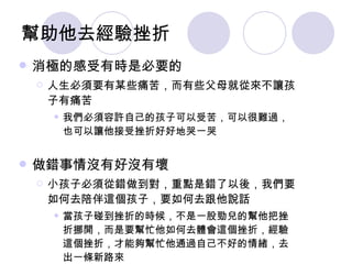 幫助他去經驗挫折 消極的感受有時是必要的 人生必須要有某些痛苦，而有些父母就從來不讓孩子有痛苦 我們必須容許自己的孩子可以受苦，可以很難過，也可以讓他接受挫折好好地哭一哭 做錯事情沒有好沒有壞 小孩子必須從錯做到對，重點是錯了以後，我們要如何去陪伴這個孩子，要如何去跟他說話 當孩子碰到挫折的時候，不是一股勁兒的幫他把挫折挪開，而是要幫忙他如何去體會這個挫折，經驗這個挫折，才能夠幫忙他通過自己不好的情緒，去出一條新路來 《二》重建親子溝通模式 