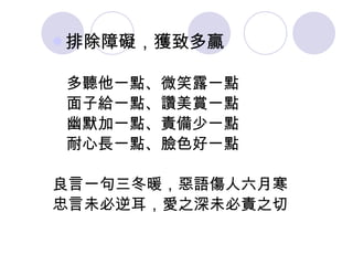排除障礙，獲致多贏   多聽他一點、微笑露一點 面子給一點、讚美賞一點 幽默加一點、責備少一點 耐心長一點、臉色好一點 良言一句三冬暖，惡語傷人六月寒 忠言未必逆耳，愛之深未必責之切 