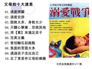 父母的十大迷思 01. 過度照顧 02. 過度安排 03. 說教太多、身教太少 04. 只關心學業，忽視其他 05. 用【買】來滿足孩子 06. 完美主義 07. 害怕輸在起跑點 08. 負面的言語太多 09. 透過孩子活出自己 10. 忘了享受作父母的樂趣 引用自商業週刊 977 期 