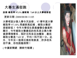 大專生滿街跑 放榜 錄取率 97.1% 創新高  7.69 分上大學破新低   更新日期 :2008/08/08 11:05  大學考試分發入學今天放榜， 97 學年度大學錄取率 97.10% 再創新高紀錄，錄取分數卻是破新低！ 今年大學招生委員會聯合會資料顯示，今年錄取分數最低的校系是立德大學資源環境學系，採計五科並且加權後，最低錄取分數是 7.69 分，平均一科不到一分。此外，今年另一值得注意的現象是，許多校系招不滿，恐怕面臨倒閉！ ( 中廣新聞網  陳映竹報導 ) 