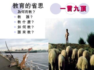 教育的省思 為何而教？ 教  誰？  教 什 麼？  如 何 教？ 誰 來 教？ 一言九頂 