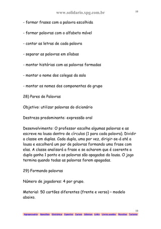 www.solidario.xpg.com.br
Agropecuária Apostilas Eletrônica Esportes Cursos Idiomas Links Livros usados Receitas Turismo
10
10
- formar frases com a palavra escolhida
- formar palavras com o alfabeto móvel
- contar as letras de cada palavra
- separar as palavras em sílabas
- montar histórias com as palavras formadas
- montar o nome dos colegas da sala
- montar os nomes dos componentes do grupo
28) Pares de Palavras
Objetivo: utilizar palavras do dicionário
Destreza predominante: expressão oral
Desenvolvimento: O professor escolhe algumas palavras e as
escreve na lousa dentro de círculos (1 para cada palavra). Dividir
a classe em duplas. Cada dupla, uma por vez, dirigir-se-á até a
lousa e escolherá um par de palavras formando uma frase com
elas. A classe analisará a frase e se acharem que é coerente a
dupla ganha 1 ponto e as palavras são apagadas da lousa. O jogo
termina quando todas as palavras forem apagadas.
29) Formando palavras
Número de jogadores: 4 por grupo.
Material: 50 cartões diferentes (frente e verso) – modelo
abaixo.
 