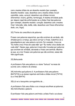 www.solidario.xpg.com.br
Agropecuária Apostilas Eletrônica Esportes Cursos Idiomas Links Livros usados Receitas Turismo
12
12
com a mesma sílaba de um desenho-modelo (por exemplo,
desenho-modelo: casa; desenhos com a mesma sílaba inicial:
caminhão, cama, caracol; desenhos com sílabas iniciais
diferentes: xícara, galinha, tartaruga). A mesma atividade pode
ser depois repetida enfatizando-se a sílaba final das palavras
(por exemplo, desenho-modelo: coração; desenhos com o mesmo
final: televisão, leão, balão, mão; desenhos com finais diferentes:
dado, uva, fogo).
32) Treino de consciência de palavras
Frases com palavras esquisitas, que não existem de verdade, são
ditadas para a criança, que deve corrigir a frase. Substitui-se a
pseudopalavra por uma palavra correta. Por exemplo, troca-se
"Eu tenho cinco fitos em cada mão" por "Eu tenho cinco dedos em
cada mão". Nesse jogo, palavras irreais são trocadas por palavras
que existem de verdade, deixando a frase com sentido. Mostra-
se que, ao criar frases com palavras que não existem, essas não
têm significado.
33) Batucando
A professora fala uma palavra e o aluno "batuca" na mesa de
acordo com o número de silabas.
34) Adivinha qual palavra é: A professora fala uma palavra
(BATATA) e os alunos repetem omitindo a sílaba inicial (TATA)
ou a final (BATA)
35) Lá vai a barquinha carregadinha de ...
A professora fala uma sílaba e as crianças escolhem as palavras.
36) Adivinhando a palavra
O professor fala uma palavra omitindo a silaba final e os alunos
 