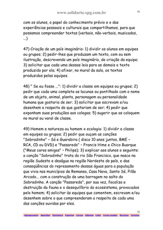 www.solidario.xpg.com.br
Agropecuária Apostilas Eletrônica Esportes Cursos Idiomas Links Livros usados Receitas Turismo
16
16
com os alunos, o papel do conhecimento prévio e o das
experiências pessoais e culturais que compartilhamos, para que
possamos compreender textos (verbais, não-verbais, musicados,
...)
47) Criação de um país imaginário: 1) dividir os alunos em equipes
ou grupos; 2) pedir-lhes que produzam um texto, com ou sem
ilustração, descrevendo um país imaginário, de criação da equipe;
3) solicitar que cada uma dessas leia para as demais o texto
produzido por ela; 4) afixar, no mural da sala, os textos
produzidos pelas equipes.
48) " Se eu fosse ...": 1) dividir a classe em equipes ou grupos; 2)
pedir que cada uma complete as lacunas ou pontilhado com o nome
de um objeto, animal, planta, personagem ou personalidade
humana que gostaria de ser; 3) solicitar que escrevam e/ou
desenhem a respeito do que gostariam de ser; 4) pedir que
exponham suas produções aos colegas; 5) sugerir que as coloquem
no mural ou varal de classe.
49) Homem e natureza ou homem x ecologia: 1) dividir a classe
em equipes ou grupos; 2) pedir que ouçam as canções
"Sobradinho" – Sá e Guarabira ( disco 10 anos juntos, BME –
RCA, CD ou DVD) e "Passaredo" – Francis Hime e Chico Buarque
("Meus caros amigos" – Philips); 3) explicar aos alunos o seguinte:
a canção "Sobradinho" trata do rio São Francisco, que nasce na
região Sudeste e deságua na região Nordeste do país, e das
conseqüências do represamento dessas águas para a população
que vivia nos municípios de Remanso, Casa Nova, Santo Sé, Pilão
Arcado... com a construção de uma barragem no salto do
Sobradinho. A canção "Passaredo", por sua vez, focaliza a
destruição da fauna e o desequilíbrio do ecossistema, provocados
pelo homem; 4) solicitar às equipes que comentem, escrevam e/ou
desenhem sobre o que compreenderam a respeito de cada uma
das canções ouvidas por eles.
 