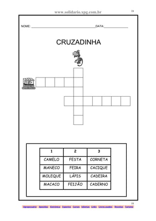www.solidario.xpg.com.br
Agropecuária Apostilas Eletrônica Esportes Cursos Idiomas Links Livros usados Receitas Turismo
18
18
NOME: ________________________________________DATA:_______________
CRUZADINHA
1 2 3
CAMELO FESTA CORNETA
MANECO FEIRA CACIQUE
MOLEQUE LÁPIS CADEIRA
MACACO FEIJÃO CADERNO
 