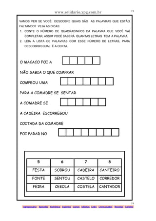 www.solidario.xpg.com.br
Agropecuária Apostilas Eletrônica Esportes Cursos Idiomas Links Livros usados Receitas Turismo
19
19
VAMOS VER SE VOCÊ DESCOBRE QUAIS SÃO AS PALAVRAS QUE ESTÃO
FALTANDO? VEJA AS DICAS:
1. CONTE O NÚMERO DE QUADRADINHOS DA PALAVRA QUE VOCÊ VAI
COMPLETAR, ASSIM VOCÊ SABERÁ QUANTAS LETRAS TEM A PALAVRA.
2. LEIA A LISTA DE PALAVRAS COM ESSE NÚMERO DE LETRAS, PARA
DESCOBRIR QUAL É A CERTA.
O MACACO FOI A
NÃO SABIA O QUE COMPRAR
COMPROU UMA
PARA A COMADRE SE SENTAR
A COMADRE SE
A CADEIRA ESCORREGOU
COITADA DA COMADRE
FOI PARAR NO
5 6 7 8
FESTA SOBROU CADEIRA CANTEIRO
FONTE SENTOU CASTELO CORREDOR
FEIRA CEBOLA COSTELA CANTADOR
 