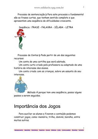 www.solidario.xpg.com.br
Agropecuária Apostilas Eletrônica Esportes Cursos Idiomas Links Livros usados Receitas Turismo
2
2
Processo de sentenciação þ Para este processo o fundamental
são as frases curtas, que tenham sentido completo e que
apresentem uma seqüência de dificuldades crescente.
Seqüência : FRASE - PALAVRA - SÍLABA - LETRA
Processo de Contos þ Pode partir de um dos seguintes
recursos:
Um conto de uma cartilha que será adotada.
Um conto curto criado pela professora ou adaptado de uma
história do interesse dos alunos.
Um conto criado com as crianças, sobre um assunto do seu
interesse.
Método Ä porque tem uma seqüência, possui alguns
passos a serem seguidos.
Importância dos Jogos
Para auxiliar os alunos a fixarem o conteúdo podemos
construir jogos, como: memória, trilha, dominó, baralho, entre
muitos outros.
 