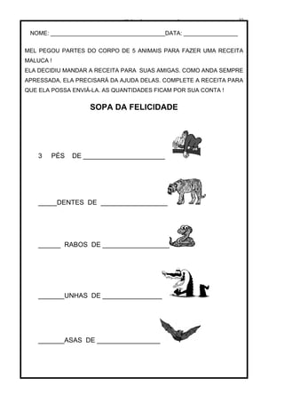 www.solidario.xpg.com.br
Agropecuária Apostilas Eletrônica Esportes Cursos Idiomas Links Livros usados Receitas Turismo
22
22
NOME: ____________________________________DATA: _________________
MEL PEGOU PARTES DO CORPO DE 5 ANIMAIS PARA FAZER UMA RECEITA
MALUCA !
ELA DECIDIU MANDAR A RECEITA PARA SUAS AMIGAS. COMO ANDA SEMPRE
APRESSADA, ELA PRECISARÁ DA AJUDA DELAS. COMPLETE A RECEITA PARA
QUE ELA POSSA ENVIÁ-LA. AS QUANTIDADES FICAM POR SUA CONTA !
SOPA DA FELICIDADE
3 PÉS DE ______________________
_____DENTES DE __________________
______ RABOS DE __________________
_______UNHAS DE ________________
_______ASAS DE _________________
 