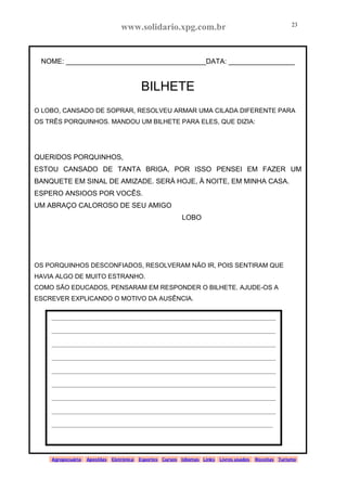www.solidario.xpg.com.br
Agropecuária Apostilas Eletrônica Esportes Cursos Idiomas Links Livros usados Receitas Turismo
23
23
NOME: ____________________________________DATA: _________________
BILHETE
O LOBO, CANSADO DE SOPRAR, RESOLVEU ARMAR UMA CILADA DIFERENTE PARA
OS TRÊS PORQUINHOS. MANDOU UM BILHETE PARA ELES, QUE DIZIA:
QUERIDOS PORQUINHOS,
ESTOU CANSADO DE TANTA BRIGA, POR ISSO PENSEI EM FAZER UM
BANQUETE EM SINAL DE AMIZADE. SERÁ HOJE, À NOITE, EM MINHA CASA.
ESPERO ANSIOOS POR VOCÊS.
UM ABRAÇO CALOROSO DE SEU AMIGO
LOBO
OS PORQUINHOS DESCONFIADOS, RESOLVERAM NÃO IR, POIS SENTIRAM QUE
HAVIA ALGO DE MUITO ESTRANHO.
COMO SÃO EDUCADOS, PENSARAM EM RESPONDER O BILHETE. AJUDE-OS A
ESCREVER EXPLICANDO O MOTIVO DA AUSÊNCIA.
_____________________________________________________________________________
_____________________________________________________________________________
_____________________________________________________________________________
_____________________________________________________________________________
_____________________________________________________________________________
_____________________________________________________________________________
_____________________________________________________________________________
_____________________________________________________________________________
____________________________________________________________________________
 