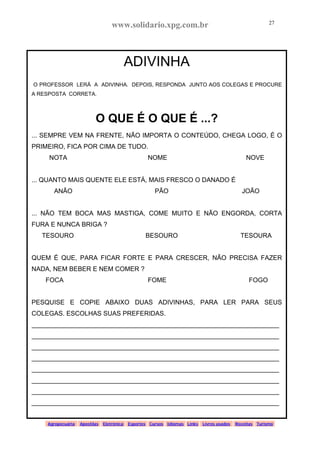 www.solidario.xpg.com.br
Agropecuária Apostilas Eletrônica Esportes Cursos Idiomas Links Livros usados Receitas Turismo
27
27
ADIVINHA
O PROFESSOR LERÁ A ADIVINHA. DEPOIS, RESPONDA JUNTO AOS COLEGAS E PROCURE
A RESPOSTA CORRETA.
O QUE É O QUE É ...?
... SEMPRE VEM NA FRENTE, NÃO IMPORTA O CONTEÚDO, CHEGA LOGO, É O
PRIMEIRO, FICA POR CIMA DE TUDO.
NOTA NOME NOVE
... QUANTO MAIS QUENTE ELE ESTÁ, MAIS FRESCO O DANADO É
ANÃO PÃO JOÃO
... NÃO TEM BOCA MAS MASTIGA, COME MUITO E NÃO ENGORDA, CORTA
FURA E NUNCA BRIGA ?
TESOURO BESOURO TESOURA
QUEM É QUE, PARA FICAR FORTE E PARA CRESCER, NÃO PRECISA FAZER
NADA, NEM BEBER E NEM COMER ?
FOCA FOME FOGO
PESQUISE E COPIE ABAIXO DUAS ADIVINHAS, PARA LER PARA SEUS
COLEGAS. ESCOLHAS SUAS PREFERIDAS.
_____________________________________________________________________
_____________________________________________________________________
_____________________________________________________________________
_____________________________________________________________________
_____________________________________________________________________
_____________________________________________________________________
_____________________________________________________________________
_____________________________________________________________________
 
