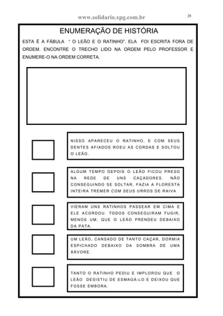 www.solidario.xpg.com.br
Agropecuária Apostilas Eletrônica Esportes Cursos Idiomas Links Livros usados Receitas Turismo
28
28
ENUMERAÇÃO DE HISTÓRIA
ESTA É A FÁBULA “ O LEÃO E O RATINHO”. ELA FOI ESCRITA FORA DE
ORDEM. ENCONTRE O TRECHO LIDO NA ORDEM PELO PROFESSOR E
ENUMERE-O NA ORDEM CORRETA.
NISSO APARECEU O RATINHO, E COM SEUS
DENTES AFIADOS ROEU AS CORDAS E SOLTOU
O LEÃO.
ALGUM TEMPO DEPOIS O LEÃO FICOU PRESO
NA REDE DE UNS CAÇADORES. NÃO
CONSEGUINDO SE SOLTAR, FAZIA A FLORESTA
INTEIRA TREMER COM SEUS URROS DE RAIVA
VIERAM UNS RATINHOS PASSEAR EM CIMA E
ELE ACORDOU. TODOS CONSEGUIRAM FUGIR,
MENOS UM, QUE O LEÃO PRENDEU DEBAIXO
DA PATA.
UM LEÃO, CANSADO DE TANTO CAÇAR, DORMIA
ESPICHADO DEBAIXO DA SOMBRA DE UMA
ÁRVORE.
TANTO O RATINHO PEDIU E IMPLOROU QUE O
LEÃO DESISTIU DE ESMAGÁ-LO E DEIXOU QUE
FOSSE EMBORA.
 