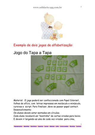 www.solidario.xpg.com.br
Agropecuária Apostilas Eletrônica Esportes Cursos Idiomas Links Livros usados Receitas Turismo
3
3
Exemplo de dois jogos de alfabetização:
Jogo do Tapa a Tapa
Material: O jogo poderá ser confeccionado com Papel Colorset,
folhas de ofício, com letras impressas em maiúsculo e minúsculo,
cursivas e script. Para finalizar, deve-se passar papel contact.
Desenvolvimento:
Os alunos devem estar sentados em círculos.
Cada aluno receberá um "montinho" de cartas viradas para baixo.
E devem ir largando-as uma de cada vez viradas para cima,
 