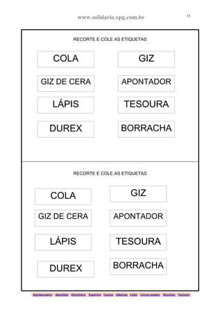www.solidario.xpg.com.br
Agropecuária Apostilas Eletrônica Esportes Cursos Idiomas Links Livros usados Receitas Turismo
31
31
RECORTE E COLE AS ETIQUETAS
RECORTE E COLE AS ETIQUETAS
COLA GIZ
GIZ DE CERA APONTADOR
LÁPIS
DUREX
TESOURA
BORRACHA
COLA GIZ
APONTADOR
TESOURA
GIZ DE CERA
LÁPIS
DUREX BORRACHA
 