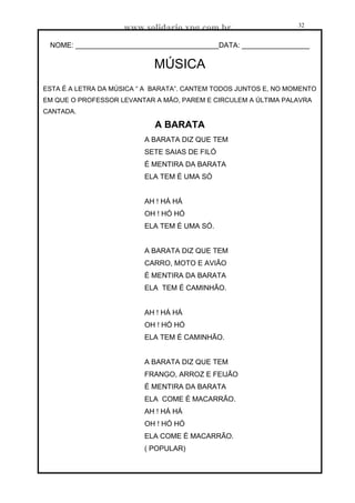 www.solidario.xpg.com.br
Agropecuária Apostilas Eletrônica Esportes Cursos Idiomas Links Livros usados Receitas Turismo
32
32
NOME: ____________________________________DATA: _________________
MÚSICA
ESTA É A LETRA DA MÚSICA “ A BARATA”. CANTEM TODOS JUNTOS E, NO MOMENTO
EM QUE O PROFESSOR LEVANTAR A MÃO, PAREM E CIRCULEM A ÚLTIMA PALAVRA
CANTADA.
A BARATA
A BARATA DIZ QUE TEM
SETE SAIAS DE FILÓ
É MENTIRA DA BARATA
ELA TEM É UMA SÓ
AH ! HÁ HÁ
OH ! HÓ HÓ
ELA TEM É UMA SÓ.
A BARATA DIZ QUE TEM
CARRO, MOTO E AVIÃO
É MENTIRA DA BARATA
ELA TEM É CAMINHÃO.
AH ! HÁ HÁ
OH ! HÓ HÓ
ELA TEM É CAMINHÃO.
A BARATA DIZ QUE TEM
FRANGO, ARROZ E FEIJÃO
É MENTIRA DA BARATA
ELA COME É MACARRÃO.
AH ! HÁ HÁ
OH ! HÓ HÓ
ELA COME É MACARRÃO.
( POPULAR)
 