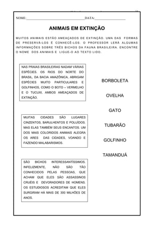 www.solidario.xpg.com.br
Agropecuária Apostilas Eletrônica Esportes Cursos Idiomas Links Livros usados Receitas Turismo
34
34
NOME:____________________________________DATA:___________________
ANIMAIS EM EXTINÇÃO
MUITOS AN IMAIS ESTÃO AMEAÇADOS DE EXTINÇÃO. UMA DAS FORMAS
DE PRESERVÁ-LOS É CONHECÊ-LOS. O PROFESSOR LERÁ ALGUMAS
INFORMAÇ ÕES SOBRE TRÊS BICHOS DA FAUNA BRASILEIRA. ENCONTRE
O NOME DOS ANIMAIS E LIGUE-O AO TEXTO LIDO.
NAS PRAIAS BRASILEIRAS NADAM VÁRIAS
ESPÉCIES. OS RIOS DO NORTE DO
BRASIL, DA BACIA AMAZÔNICA, ABRIGAM
ESPÉCIES MUITO PARTICULARES E
GOLFINHOS, COMO O BOTO – VERMELHO
E O TUCUXI, AMBOS AMEAÇADOS DE
EXTINÇÃO.
MUITAS CIDADES SÃO LUGARES
CINZENTOS, BARULHENTOS E POLUÍDOS.
MAS ELAS TAMBÉM SEUS ENCANTOS. UM
DOS MAIS COLORIDOS ANIMAIS ALEGRA
OS ARES DAS CIDADES, VOANDO E
FAZENDO MALABARISMOS.
SÃO BICHOS INTERESSANTÍSSIMOS.
INFELIZMENTE, NÃO SÃO TÃO
CONHECIDOS PELAS PESSOAS, QUE
ACHAM QUE ELES SÃO ASSASSINOS
CRUÉIS E DEVORADORES DE HOMENS.
OS ESTUDIOSOS ACREDITAM QUE ELES
SURGIRAM HÁ MAIS DE 300 MILHÕES DE
ANOS.
BORBOLETA
OVELHA
GATO
TUBARÃO
GOLFINHO
TAMANDUÁ
 