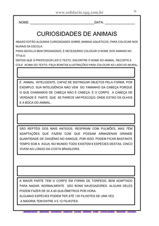 www.solidario.xpg.com.br
Agropecuária Apostilas Eletrônica Esportes Cursos Idiomas Links Livros usados Receitas Turismo
35
35
NOME: ____________________________________DATA: _________________
CURIOSIDADES DE ANIMAIS
ABAIXO ESTÃO ALGUMAS CURIOSIDADES SOBRE ANIMAIS AQUÁTICOS, PARA COLOCAR NOS
MURAIS DA ESCOLA.
PARA DEIXÁ-LO BEM ORGANIZADO, É NECESSÁRIO COLOCAR O NOME DOS ANIMAIS NO
TÍTULO.
DEPOIS QUE O PROFESSOR LER O TEXTO, ENCONTRE O NOME DO ANIMAL, RECORTE E
COLE ACIMA DO TEXTO. FAÇA BONITAS ILUSTRAÇÕES PARA COLOCAR AO LADO DO MURAL.
É ANIMAL INTELIGENTE, CAPAZ DE DISTINGUIR OBJETOS PELA FORMA, POR
EXEMPLO. SUA INTELIGÊNCIA NÃO VEM DO TAMANHO DA CABEÇA PORQUE
O QUE CHAMAMOS DE CABEÇA NÃO É CABEÇA. É O CORPO. A CABEÇA DE
VERDADE É PARTE QUE SE PARECE UM PESCOÇO, ONDE ESTÃO OS OLHOS
E A BOCA DO ANIMAL.
SÃO REPTÉIS DOS MAIS ANTIGOS, RESPIRAM COM PULMÕES, MAS TÊM
ADAPTAÇÕES QUE FAZEM COM QUE POSSAM ARMAZENAR GRANDE
QUANTIDADE DE OXIGÊNIO NO SANGUE. POR ISSO, PODEM FICAR BASTANTE
TEMPO SOB A ÁGUA. NO MUNDO TODO EXISTEM 8 ESPÉCIES DESTAS, CINCO
VIVEM AO LONGO DA COSTA BRASILEIRA.
A MAIOR PARTE TEM O CORPO EM FORMA DE TORPEDO, BEM ADAPTADO
PARA NADAR. NORMALMENTE SÃO BONS NAVEGADORES. ALGUNS DELES
PODEM FAZER DE 50 A 60 QUILÔMETROS POR HORA.
ALGUMAS ESPÉCIES PODEM TER ATÉ 135 FILHOTES DE UMA VEZ.
A MAIORIA TEM ENTRE 4 E 12 FILHOTES
 