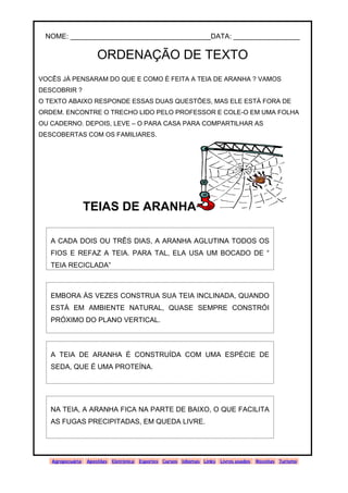 www.solidario.xpg.com.br
Agropecuária Apostilas Eletrônica Esportes Cursos Idiomas Links Livros usados Receitas Turismo
39
39
NOME: ____________________________________DATA: _________________
ORDENAÇÃO DE TEXTO
VOCÊS JÁ PENSARAM DO QUE E COMO É FEITA A TEIA DE ARANHA ? VAMOS
DESCOBRIR ?
O TEXTO ABAIXO RESPONDE ESSAS DUAS QUESTÕES, MAS ELE ESTÁ FORA DE
ORDEM. ENCONTRE O TRECHO LIDO PELO PROFESSOR E COLE-O EM UMA FOLHA
OU CADERNO. DEPOIS, LEVE – O PARA CASA PARA COMPARTILHAR AS
DESCOBERTAS COM OS FAMILIARES.
TEIAS DE ARANHA
A CADA DOIS OU TRÊS DIAS, A ARANHA AGLUTINA TODOS OS
FIOS E REFAZ A TEIA. PARA TAL, ELA USA UM BOCADO DE “
TEIA RECICLADA”
EMBORA ÀS VEZES CONSTRUA SUA TEIA INCLINADA, QUANDO
ESTÁ EM AMBIENTE NATURAL, QUASE SEMPRE CONSTRÓI
PRÓXIMO DO PLANO VERTICAL.
A TEIA DE ARANHA É CONSTRUÍDA COM UMA ESPÉCIE DE
SEDA, QUE É UMA PROTEÍNA.
NA TEIA, A ARANHA FICA NA PARTE DE BAIXO, O QUE FACILITA
AS FUGAS PRECIPITADAS, EM QUEDA LIVRE.
 