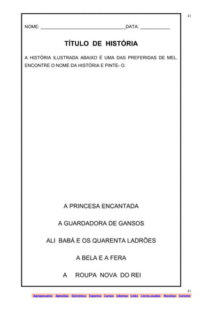 www.solidario.xpg.com.br
Agropecuária Apostilas Eletrônica Esportes Cursos Idiomas Links Livros usados Receitas Turismo
41
41
NOME: __________________________________DATA: ____________
TÍTULO DE HISTÓRIA
A HISTÓRIA ILUSTRADA ABAIXO É UMA DAS PREFERIDAS DE MEL.
ENCONTRE O NOME DA HISTÓRIA E PINTE- O.
A PRINCESA ENCANTADA
A GUARDADORA DE GANSOS
ALI BABÁ E OS QUARENTA LADRÕES
A BELA E A FERA
A ROUPA NOVA DO REI
 