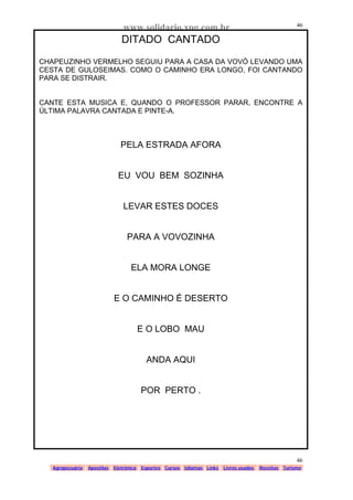 www.solidario.xpg.com.br
Agropecuária Apostilas Eletrônica Esportes Cursos Idiomas Links Livros usados Receitas Turismo
46
46
DITADO CANTADO
CHAPEUZINHO VERMELHO SEGUIU PARA A CASA DA VOVÓ LEVANDO UMA
CESTA DE GULOSEIMAS. COMO O CAMINHO ERA LONGO, FOI CANTANDO
PARA SE DISTRAIR.
CANTE ESTA MUSICA E, QUANDO O PROFESSOR PARAR, ENCONTRE A
ÚLTIMA PALAVRA CANTADA E PINTE-A.
PELA ESTRADA AFORA
EU VOU BEM SOZINHA
LEVAR ESTES DOCES
PARA A VOVOZINHA
ELA MORA LONGE
E O CAMINHO É DESERTO
E O LOBO MAU
ANDA AQUI
POR PERTO .
 