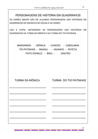 www.solidario.xpg.com.br
Agropecuária Apostilas Eletrônica Esportes Cursos Idiomas Links Livros usados Receitas Turismo
49
49
PERSONAGENS DE HISTÓRIA EM QUADRINHOS
OS NOMES ABAIXO SÃO DE ALGUMAS PERSONAGENS DAS HISTÓRIAS EM
QUADRINHOS DE MAURICIO DE SOUSA E DA DISNEY.
LEIA E COPIE, SEPARANDO AS PERSONAGENS DAS HISTÓRIAS EM
QUADRINHOS DA TURMA DA MÔNICA E DA TURMA DO TIO PATINHAS.
MARGARIDA - MÔNICA - CASCÃO - CEBOLINHA
TIO PATINHAS - MAGALI - ANJINHO - PATETA
PATO DONALD - BIDU - GASTÃO
TURMA DA MÔNICA TURMA DO TIO PATINHAS
_________________________ _______________________
_________________________ _______________________
_________________________ _______________________
_________________________ _______________________
_________________________ _______________________
_________________________ _______________________
 