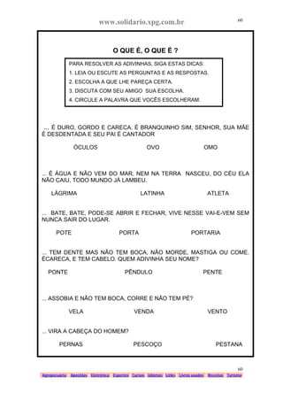 www.solidario.xpg.com.br
Agropecuária Apostilas Eletrônica Esportes Cursos Idiomas Links Livros usados Receitas Turismo
60
60
O QUE É, O QUE É ?
... É DURO, GORDO E CARECA. É BRANQUINHO SIM, SENHOR, SUA MÃE
É DESDENTADA E SEU PAI É CANTADOR
ÓCULOS OVO OMO
... É ÁGUA E NÃO VEM DO MAR, NEM NA TERRA NASCEU, DO CÉU ELA
NÃO CAIU, TODO MUNDO JÁ LAMBEU.
LÁGRIMA LATINHA ATLETA
... BATE, BATE, PODE-SE ABRIR E FECHAR, VIVE NESSE VAI-E-VEM SEM
NUNCA SAIR DO LUGAR.
POTE PORTA PORTARIA
... TEM DENTE MAS NÃO TEM BOCA, NÃO MORDE, MASTIGA OU COME.
ÉCARECA, E TEM CABELO. QUEM ADIVINHA SEU NOME?
PONTE PÊNDULO PENTE
... ASSOBIA E NÃO TEM BOCA, CORRE E NÃO TEM PÉ?
VELA VENDA VENTO
... VIRA A CABEÇA DO HOMEM?
PERNAS PESCOÇO PESTANA
PARA RESOLVER AS ADIVINHAS, SIGA ESTAS DICAS:
1. LEIA OU ESCUTE AS PERGUNTAS E AS RESPOSTAS.
2. ESCOLHA A QUE LHE PAREÇA CERTA.
3. DISCUTA COM SEU AMIGO SUA ESCOLHA.
4. CIRCULE A PALAVRA QUE VOCÊS ESCOLHERAM.
 