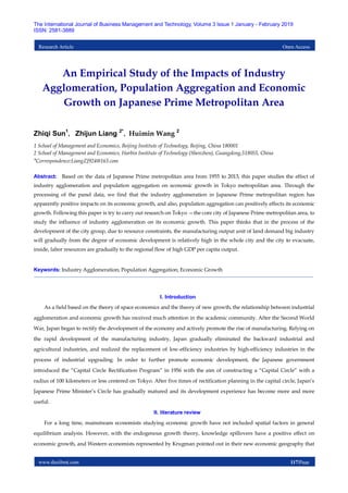 www.theijbmt.com 117|Page
The International Journal of Business Management and Technology, Volume 3 Issue 1 January - February 2019
ISSN: 2581-3889
Research Article Open Access
An Empirical Study of the Impacts of Industry
Agglomeration, Population Aggregation and Economic
Growth on Japanese Prime Metropolitan Area
Zhiqi Sun1
， Zhijun Liang 2*
，Huimin Wang 2
1 School of Management and Economics, Beijing Institute of Technology, Beijing, China 180001
2 School of Management and Economics, Harbin Institute of Technology (Shenzhen), Guangdong,518055, China
*Correspondence:LiangZJ924@163.com
Abstract: Based on the data of Japanese Prime metropolitan area from 1955 to 2013, this paper studies the effect of
industry agglomeration and population aggregation on economic growth in Tokyo metropolitan area. Through the
processing of the panel data, we find that the industry agglomeration in Japanese Prime metropolitan region has
apparently positive impacts on its economic growth, and also, population aggregation can positively effects its economic
growth. Following this paper is try to carry out research on Tokyo —the core city of Japanese Prime metropolitan area, to
study the influence of industry agglomeration on its economic growth. This paper thinks that in the process of the
development of the city group, due to resource constraints, the manufacturing output unit of land demand big industry
will gradually from the degree of economic development is relatively high in the whole city and the city to evacuate,
inside, labor resources are gradually to the regional flow of high GDP per capita output.
Keywords: Industry Agglomeration; Population Aggregation; Economic Growth
I. Introduction
As a field based on the theory of space economics and the theory of new growth, the relationship between industrial
agglomeration and economic growth has received much attention in the academic community. After the Second World
War, Japan began to rectify the development of the economy and actively promote the rise of manufacturing. Relying on
the rapid development of the manufacturing industry, Japan gradually eliminated the backward industrial and
agricultural industries, and realized the replacement of low-efficiency industries by high-efficiency industries in the
process of industrial upgrading. In order to further promote economic development, the Japanese government
introduced the “Capital Circle Rectification Program” in 1956 with the aim of constructing a “Capital Circle” with a
radius of 100 kilometers or less centered on Tokyo. After five times of rectification planning in the capital circle, Japan’s
Japanese Prime Minister’s Circle has gradually matured and its development experience has become more and more
useful.
II. literature review
For a long time, mainstream economists studying economic growth have not included spatial factors in general
equilibrium analysis. However, with the endogenous growth theory, knowledge spillovers have a positive effect on
economic growth, and Western economists represented by Krugman pointed out in their new economic geography that
 