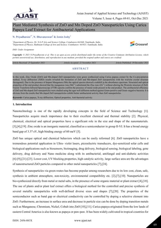 Asian Journal of Applied Science and Technology (AJAST)
Volume 5, Issue 4, Pages 69-81, Oct-Dec 2021
ISSN: 2456-883X www.ajast.net
69
Plant Mediated Synthesis of ZnO and Mn Doped ZnO Nanoparticles Using Carica
Papaya Leaf Extract for Antibacterial Applications
N. Priyadharsini1*
, N. Bhuvaneswari2
& Jomin Joshy1
1
Department of Physics, Dr. N.G.P Arts and Science College, Coimbatore-641048, Tamilnadu, India.
2
Department of Physics, Rathinam College of Arts and Science, Coimbatore- 641021, Tamilnadu, India.
DOI: Under Assignment
Copyright: © 2021 N.Priyadharsini et al. This is an open access article distributed under the terms of the Creative Commons Attribution License, which
permits unrestricted use, distribution, and reproduction in any medium, provided the original author and source are credited.
Article Received: 25 September 2021 Article Accepted: 21 November 2021 Article Published: 19 December 2021
1. Introduction
Nanotechnology is one of the rapidly developing concepts in the field of Science and Technology [1].
Nanoparticles acquire much importance due to their excellent chemical and thermal stability [2]. Physical,
chemical, electrical and optical properties have a significant role in the size and shape of the nanomaterials.
[3],[4],[19]. Zinc oxide is an inorganic material, classified as a semiconductor in group II-VI. It has a broad energy
band gap of 3.37 eV, high binding energy of 60 meV [5].
ZnO has unique optical and chemical behaviors which can be easily reformed [6]. ZnO nanoparticles have a
tremendous potential application in Ultra- violet lasers, piezoelectric transducers, dye-sensitized solar cells and
biological applications such as biosensors, bioimaging, drug delivery, biological sensing, biological labeling, gene
delivery, drug delivery and Nano medicine along with its antibacterial, antifungal and anti-diabetic activities
[6]-[9],[21]-[23]. Lower cost, UV blocking properties, high catalytic activity, large surface area are the advantages
of nanostructured ZnO particles compared to other metal nanoparticles [7],[24].
Synthesis of nanoparticles via green routes has become popular among researchers due to its low cost, clean, safe,
synthesis in ambient atmosphere, non-toxicity, environmental compatibility etc. [2],[7],[10]. Nanoparticles are
bio-synthesized directly from metal or metal salts, in the presence of some organic material or plant extract [4],[18].
The use of plants and/or plant leaf extract offers a biological method for the controlled and precise synthesis of
several metallic nanoparticles with well-defined diverse sizes and shapes [7],[20]. The properties of the
semiconductor such as band gap or electrical conductivity can be controlled by doping a selective element into
ZnO. Furthermore, an increase in surface area and decrease in particle size can be done by doping transition metals
such as Manganese, Chromium, Nickel, Cobalt into ZnO [10],[11]. Carica papaya originated from the low lands of
eastern Central America is also known as papaya or paw-paw. It has been widely cultivated in tropical countries for
ABSTRACT
In this work, Zinc Oxide (ZnO) and Mn-doped ZnO nanoparticles were green synthesized using Carica papaya extract by the Co-precipitation
method. X-ray diffraction (XRD) results revealed the formation of ZnO and Mn-doped ZnO nanoparticles with the wurtzite crystal structure
(hexagonal). Due to the presence of dopant Manganese (Mn) the optical spectra showed a redshift in the absorbance spectrum. Structural and optical
properties of the end product showed that the manganese ions (Mn2+
) substituted the Zinc ions (Zn2+
) without altering the Wurtzite structure of ZnO.
Fourier Transform Infrared Spectroscopy (FTIR) spectra confirm the presence of metal oxide present in the end product. The antibacterial efficiency
of ZnO and Mn-doped ZnO nanoparticles were studied using the agar well diffusion method against Gram-positive and Gram–negative bacteria. It is
obvious from the results that Mn doped ZnO nanoparticles exhibit better antibacterial activity than ZnO nanoparticles.
Keywords: Carica papaya, X-ray diffraction, Optical properties, Anti-bacterial activity.
 