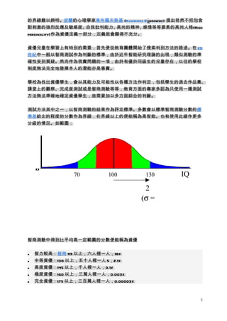 的界線難以辨明。波蘭的心理學家東布羅夫斯基 (Kazimierz Dąbrowski) 提出若然不把包含
對刺激的強烈反應及敏感度、       自我批判能力、高尚的精神、感情等等要素的高尚人格(High
personality)作為資優定義一部分，定義就會顯得不充分。


資優兒童在學習上有特別的需要，首先便從教育團體開始了搜索判別方法的路途。在 20
世紀中一般以智商測試作為判斷的標準，由於近年智能研究理論的出現，類似測驗的準
確性受到質疑。然而作為現實問題的一項，由於有優於同級生的兒童存在，以往的學校
制度無法完全地發揮本人的潛能亦是事實。


學校為找出資優學生，會以其能力及可能性以各種方法作判定，包括學生的過去作品集、
課堂上的觀察、完成度測試或是智商測驗等等，教育方面的專家多認為只使用一種測試
方法無法準確地確定資優學生，故需要加以多方面綜合的判斷。


測試方法其中之一，以智商測驗的結果作為評定標準。多數會以標準智商測驗分數的標
準差給出的程度的分數作為界線，在界線以上的便能稱為高智能。也有使用此線作更多
分級的情況。如範圖：




               70       100         130      IQ
                                    2
                                    σ
                                   (σ =




智商測驗中得到比平均高一定範圍的分數便能稱為資優


•   智力較高：智商 115 以上，六人裡一人，16%
•   中等資優：130 以上，五十人裡一人 5，2.1%
•   高度資優：145 以上，千人裡一人，0.1%
•   極度資優：160 以上，三萬人裡一人，0.003%
•   完全資優：175 以上，三百萬人裡一人，0.00003%



                                                   3
 