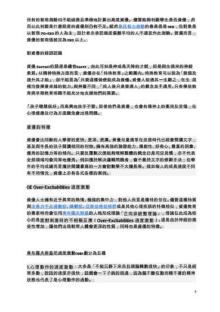 所有的智商測驗均不能組微且準確地計算出高度資優。儘管能夠判斷學生是否資優，然
而以此判斷是什麼程度的資優則仍有不足。    縱然韋氏智力測驗的最高值是 160，但對象是
以智商 70-130 的人為主，設計者亦承認極度偏離平均的人不適宜作此測驗。普遍而言，
資優的智商值被定為 130 以上。


對資優的錯誤認識


資優 (gifted)的語源是禮物(gift)，由此可知是神或是天降的才賦，即是與生俱來的神經
素質。 以精神特殊方面而言，資優亦在        「特殊教育」之範圍內。 特殊教育可以說為「發掘及
提升其才能」     ，卻不能言為「只要這樣做便能成為資優 。  」 資優人能通其一生觀之，在生 涯
裡均發揮著卓越的能力。     與神童不同，    「成人後只是普通人」 的觀念並不適用。只有學前教
育與早期教育明顯不能充分地支援他們的需要。


「孩子聰慧就好」而高興地放手不管。即使他們是資優，也會有精神上的衝突及苦惱，在
心理健康及行為方面難免會出現問題。


資優的特徵

資優會比同齡的人學習的更快、更深、更廣。資優兒童通常在孩提時代已經會閱讀文字，
甚至與年長的孩子閱讀相同的刊物。擁有高強的論證能力、獨創性、好奇心、豐富的詞彙、
優秀的記憶力等的傾向。只要反覆數次便能夠理解整體的概念已是司空見慣，亦不代表
全部領域均會同等地優秀。例如擅於解決邏輯問題者，會不善於文字的修辭手法；在學
年的平均成績而言擅於閱讀書寫的一方會對數學不太擅長等。就如每人的成長速度不同
有不同情況，資優上亦有各式各樣的案例。


OE Over-Excitabilities 過度激動

資優人士擁有近乎異常的熱情、 極強的集中力，對他人而言是獨特的存在。           儘管這種特質
與注意力不足過動症、躁鬱症、亞斯伯格症候群或是其他心理疾病的特徵相似，資優教育
的專家時而會引用東布羅夫斯基的人格形成理論「正向非統整理論 」，理論在此成為核
心的是面對刺激時的不相稱反應 （Over-Excitabilities 過度激動 ）。這是由於神經的感
受性增加，讓他們出現較常人體會更深的性質，同時也是資優的特徵。




東布羅夫斯基把過度激動(OE)劃分為五種


1.心理動作的過度激動 ：大多是「不能沉靜下來而且頭腦轉數很快」的印象，不只是經
常多動，說話的速度亦很快，話題會一下子跳的很遠，因為腦不斷在動而睡不著的精神
狀態也代表了是心理動作的過動。

                                                  4
 