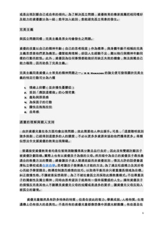 或是出現討厭自己或自卑的傾向。為了解決孤立問題，資優教育的專家推薦把相同嗜好
及能力的資優劃分為一組；愈早加入組別，愈能避免孤立現象的發生。


完美主義

與孤立問題同樣，完美主義是男女均會發生之問題。


資優的孩童以自己的精神年齡（自己的思考程度）作為標準，與身體年齡不相稱的完美
主義思想害他們更為痛苦。儘管能夠理解，卻因人生經驗不足，難以執行與精神年齡同
樣的行動而飲恨。此外，資優因為任何事情都能做好而缺乏失敗的機會，無法挑戰自己
能力極限，因而助長了完美主義。


完美主義同是資優人士常見的精神問題之一。D. E. Hamachek 的論文便可發現關於完美主
義的特定行動可分為六種


 1.   情緒上抑鬱（並非慢性憂鬱症）
 2.   受到「應該這樣做」的心情苛責
 3.   羞恥與罪惡感
 4.   為保面子的行動
 5.   膽怯且拖拖拉拉
 6.   自卑感


週遭的理解與親人支持

 由於資優兒童在各方面均會出現問題，故此需要他人伸出援手。可是，「這麼聰明就別
諸多挑剔，已經得到這麼多的人的關愛，不必以更多多資源來協助他們獲得更多」等類
似想法令支援資優的教育出現障礙。


 普遍接受資優教育者均是在智商測驗獲得高分數且品行良好，因此沒有雙親討厭孩子
被資優計劃取錄。實際上也有以資優孩子為傲的父母。然而暗中為自己的資優孩子尋找最
適合的教養方法的雙親，總會讓孩子進入普通班級而非資優班別，情況允許的話便會選
擇私立學校或是在家自學。思考讓孩子發揮最大才能的方法、為了滿足旺盛精力及其好奇
心而給予學習題目、教導控制激烈感情的技巧、以取得平衡而非只著重擅長領域為目標、
糾正傲慢性格、不讓被害妄想萌芽，為了不被社會孤立而採取此類教養模式。不但尊重孩
子的獨創性及獨立精神，同時由衷希望孩子能夠有一個幸福豐盛的人生。擁有資優孩子
的煩惱反而是其他人不斷聽見資優兒父母的炫耀或是過多的要求，讓資優兒父母反陷入
被孤立的窘境。


  資優兒童雖然具有許多特殊的特質，但是在彼此的智力、學業成就、人格特質、生理
遺傳上仍有很大的差異性。不是所有的資優兒童都像想像中那麼光鮮燦爛，有些甚至在

                                              6
 