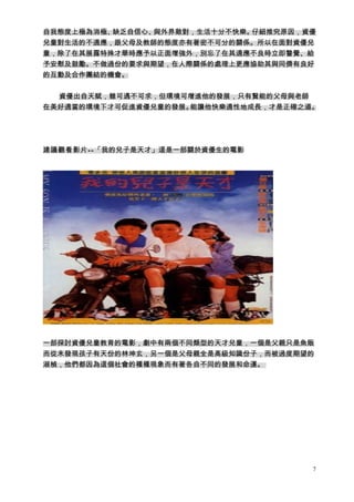 自我態度上極為消極、缺乏自信心、與外界敵對，生活十分不快樂。仔細推究原因，資優
兒童對生活的不適應，跟父母及教師的態度亦有著密不可分的關係。所以在面對資優兒
童，除了在其展露特殊才華時應予以正面增強外，別忘了在其適應不良時立即警覺、給
予安慰及鼓勵。不做過份的要求與期望，在人際關係的處理上更應協助其與同儕有良好
的互動及合作團結的機會。


  資優出自天賦，雖可遇不可求，但環境可增進他的發展，只有賢能的父母與老師
在美好適當的環境下才可促進資優兒童的發展。能讓他快樂適性地成長，才是正確之道。




建議觀看影片--「我的兒子是天才」這是一部關於資優生的電影




一部探討資優兒童教育的電影，劇中有兩個不同類型的天才兒童，一個是父親只是魚販
而從末發現孩子有天份的林坤玄，另一個是父母親全是高級知識份子，而被過度期望的
淑楨，他們都因為這個社會的種種現象而有著各自不同的發展和命運。




                                      7
 