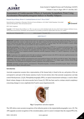 Asian Journal of Applied Science and Technology (AJAST)
Volume 5, Issue 4, Pages 109-117, Oct-Dec 2021
ISSN: 2456-883X www.ajast.net
109
Assessment of Cardiovascular Effects of Auricular Sympathetic Point Using
Acceleration Photoplethysmogram Indices in Healthy Subjects
Eduardo Becerril-Borja, Moisés S. Castañeda-Ramírez & José F. Rivas-Vilchis*
Especialización en Acupuntura y Fitoterapia, División de Ciencias Biológicas y de la Salud, Unidad Iztapalapa, Universidad
Autónoma Metropolitana. Email: jfrv@xanum.uam.mx*
DOI: Under Assignment
Copyright: © 2021 Eduardo Becerril-Borja et al. This is an open access article distributed under the terms of the Creative Commons Attribution License,
which permits unrestricted use, distribution, and reproduction in any medium, provided the original author and source are credited.
Article Received: 28 September 2021 Article Accepted: 27 November 2021 Article Published: 31 December 2021
Introduction
Auricular acupuncture assumes that a representation of the human body is found in the ear, and points of the ear
correspond to each part of the human anatomy [1],[2]. Several articles show that auricular acupuncture can help
control blood pressure. [3],[4]. Photoplethysmography (PPG), an optical measurement technique, is used to detect
blood volume changes in the microvascular bed of tissue [5]. PPG has been used to evaluate arterial compliance
concerning changes in wave amplitude [6],[7] and to assess hypertension [8].
Fig.1. Sympathetic auricular acupoint
The APG allows more accurate recognition of the inflection points in the original plethysmographic wave. [9]. The
APG upgrades accurate recognition of the circulation phase, and it is easier to interpret than the original PPG [10].
ABSTRACT
Background: Sympathetic auricular acupoint has been used in ear acupuncture to treat hypertension and other cardiovascular diseases. However, no
experimental studies fully evaluate its cardiovascular action. The indices resulting from the acceleration photoplethysmogram (APG) are used to
examine cardiovascular physiology, arterial aging, and the action of vasopressor or inotropic drugs. This work was aimed to examine whether
acupuncture at the sympathetic auricular point modifies the indices obtained from the APG.
Materials and methods: The indices of the second derivative of the photoplethysmogram (d2
PPG/dt2
) or acceleration photoplethysmogram (APG),
namely aging index or APG-AI, APG-b/a, and APG-d/a, were calculated in 9 healthy subjects (5 women) aged 34.7 ± 6.0 years (mean ± SD). A 5 min
photoplethysmographic record was obtained. The sympathetic point of the right ear was stimulated by manual acupuncture for 60 s (min 3). Pooled
APG indices of all subjects were compared at baseline, acupuncture, and after acupuncture, minutes 1-2, 3, and 4-5, respectively. A p-value <0.05
was considered significant.
Results: Acupuncture at the sympathetic point of the right ear produced a significant increase in the APG-b/a index and a significant decrease in the
APG-d/a index in both cases during the period of acupuncture stimulation.
Conclusions: Applying the sympathetic auriculopuncture point caused significant changes in the APG-b/a and APG-d/a indices. These changes are
similar to those that originate with the administration of vasoconstrictors such as angiotensin II. The changes suggest variations elicited through
auriculopuncture in the anterograde and retrograde circulatory components of the arterial circulation.
Keywords: Sympathetic auricular acupoint, Auriculopuncture, Photoplethysmography, Acceleration photoplethysmogram, Digital volume pulse,
Second derivative of digital volume pulse indices.
 