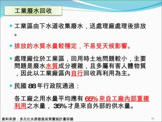 工業區由下水道收集廢水，送處理廠處理後排放。 排放的水質水量較穩定，不易受天候影響。 處理廠位於工業區，回用時土地問題較小，主要問題是廢水 水質 成分複雜，且多屬有害人體物質，因此以工業廠區內 自行 回收再利用為主。 民國 88 年行政院通過： 各工廠之用水量平均應有 65% 來自工廠內部重複利用 之水量， 35% 才是來自外部的供水量。 資料來源：多元化水源發展政策實施計畫研擬 工業廢水回收 