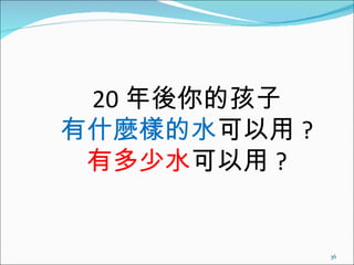 20 年後你的孩子 有什麼樣的水 可以用 ? 有多少水 可以用 ? 