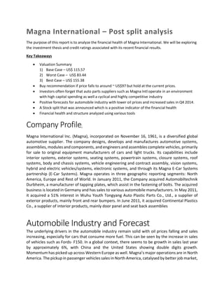 Magna International – Post split analysis
The purpose of this report is to analyze the financial health of Magna International. We will be exploring
the investment thesis and credit ratings associated with its recent financial results.
Key Takeaways
 Valuation Summary
1) Base Case – US$ 115.57
2) Worst Case – US$ 83.44
3) Best Case – US$ 155.38
 Buy recommendation if price falls to around ~ US$97 but hold at the current prices.
 Investors often forget that auto parts suppliers such as Magna Intl operate in an environment
with high capital spending as well a cyclical and highly competitive industry
 Positive forecasts for automobile industry with lower oil prices and increased sales in Q4 2014.
 A Stock split that was announced which is a positive indicator of the financial health
 Financial health and structure analyzed using various tools
Company Profile:
Magna International Inc. (Magna), incorporated on November 16, 1961, is a diversified global
automotive supplier. The company designs, develops and manufactures automotive systems,
assemblies, modules and components, and engineers and assembles complete vehicles, primarily
for sale to original equipment manufacturers of cars and light trucks. Its capabilities include
interior systems, exterior systems, seating systems, powertrain systems, closure systems, roof
systems, body and chassis systems, vehicle engineering and contract assembly, vision systems,
hybrid and electric vehicles/systems, electronic systems, and through its Magna E-Car Systems
partnership (E-Car Systems). Magna operates in three geographic reporting segments: North
America, Europe and Rest of World. In January 2011, the Company acquired Automobiltechnik
Durbheim, a manufacturer of tapping plates, which assist in the fastening of bolts. The acquired
business is located in Germany and has sales to various automobile manufacturers. In May 2011,
it acquired a 51% interest in Wuhu Youth Tongyang Auto Plastic Parts Co., Ltd., a supplier of
exterior products, mainly front and rear bumpers. In June 2011, it acquired Continental Plastics
Co., a supplier of interior products, mainly door panel and seat back assemblies
Automobile Industry and Forecast
The underlying drivers in the automobile industry remain solid with oil prices falling and sales
increasing, especially for cars that consume more fuel. This can be seen by the increase in sales
of vehicles such as Fords- F150. In a global context, there seems to be growth in sales last year
by approximately 6%, with China and the United States showing double digits growth.
Momentum has picked up across Western Europe as well. Magna’s major operations are in North
America. The pickup in passenger vehicles sales in North America, catalysed by better job market,
 