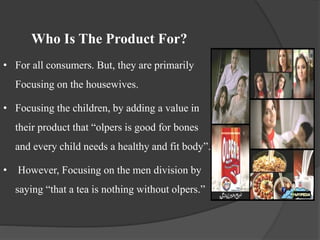 Who Is The Product For?
• For all consumers. But, they are primarily
Focusing on the housewives.
• Focusing the children, by adding a value in
their product that “olpers is good for bones
and every child needs a healthy and fit body”.
• However, Focusing on the men division by
saying “that a tea is nothing without olpers.”
 