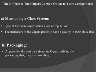 The Difference That Olpers Carried Out as to Their Competitors:
a) Mentioning a Class System:
• Special focus on towards their class or reputation.
• The marketers of the Olpers prefer to have a quality in their class also.
b) Packaging:
• Apparently, the best part about the Olpers milk is, the
packaging that, they are providing.
 