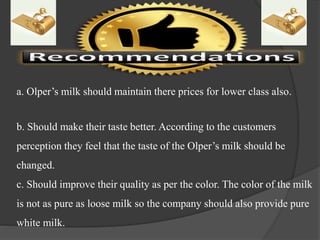 a. Olper’s milk should maintain there prices for lower class also.
b. Should make their taste better. According to the customers
perception they feel that the taste of the Olper’s milk should be
changed.
c. Should improve their quality as per the color. The color of the milk
is not as pure as loose milk so the company should also provide pure
white milk.
 