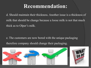 Recommendation:
d. Should maintain their thickness. Another issue is a thickness of
milk that should be change because a loose milk is not that much
thick as to Olper’s milk.
e. The customers are now bored with the unique packaging
therefore company should change their packaging.
 