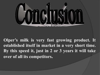 Olper’s milk is very fast growing product. It
established itself in market in a very short time.
By this speed it, just in 2 or 3 years it will take
over of all its competitors.
 