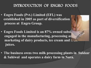 INTRODUCTION OF ENGRO FOODS
• Engro Foods (Pvt.) Limited (EFL) was
established in 2005 as part of diversification
process at Engro Group.
• Engro Foods Limited is an 87% owned subsidiary
engaged in the manufacturing, processing and
marketing of dairy products, ice cream and fruit
juices.
• The business owns two milk processing plants in Sukkur
& Sahiwal and operates a dairy farm in Nara.
 