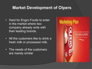 Market Development of Olpers
• Hard for Engro Foods to enter
in the market where two
company already exits with
their leading brands.
• All the customers like to drink a
fresh milk or processed milk.
• The needs of the customers
are merely similar
 