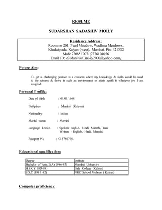 RESUME
SUDARSHAN SADASHIV MOILY
Residence Address:
Room no 201, Pearl Meadow, Wadhwa Meadows,
Khadakpada, Kalyan-(west), Mumbai. Pin: 421302
Mob: 7208510071;7276104056
Email ID: -Sudarshan_moily2000@yahoo.com,
Future Aim:
To get a challenging position in a concern where my knowledge & skills would be used
to the utmost & thrive in such an environment to attain zenith in whatever job I am
assigned.
Personal Profile:
Date of birth : 01/01/1968
Birthplace : Mumbai (Kalyan)
Nationality : Indian
Marital status : Married
Language known : Spoken: English. Hindi, Marathi, Tulu.
Written: - English, Hindi, Marathi.
Passport No : G-5780798.
Educational qualification:
Degree Institute
Bachelor of Arts.(B.A)(1986-87) Mumbai University
H.S.C (1983-84) Birla College (Kalyan)
S.S.C (1981-82) NRC School Mohone ( Kalyan)
Computer proficiency:
 