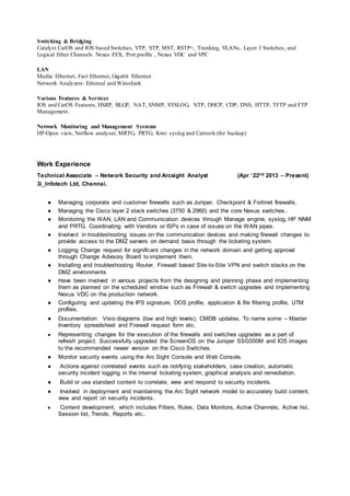 Switching & Bridging
Catalyst CatOS and IOS based Switches, VTP, STP, MST, RSTP+, Trunking, VLANs, Layer 3 Switches, and
Logical Ether Channels. Nexus FEX, Port profile , Nexus VDC and VPC
LAN
Media: Ethernet, Fast Ethernet, Gigabit Ethernet.
Network Analyzers: Ethereal and Wireshark
Various Features & Services
IOS and CatOS Features, HSRP, BLGP, NAT, SNMP, SYSLOG, NTP, DHCP, CDP, DNS, HTTP, TFTP and FTP
Management.
Network Monitoring and Management Systems
HP-Open view, Netflow analyser, MRTG, PRTG, Kiwi syslog and Cattools (for backup)
Work Experience
Technical Associate – Network Security and Arcsight Analyst (Apr ‘22nd 2013 – Present)
3i_Infotech Ltd, Chennai.
● Managing corporate and customer firewalls such as Juniper, Checkpoint & Fortinet firewalls,
● Managing the Cisco layer 2 stack switches (3750 & 2960) and the core Nexus switches..
● Monitoring the WAN, LAN and Communication devices through Manage engine, syslog, HP NNM
and PRTG. Coordinating with Vendors or ISPs in case of issues on the WAN pipes.
● Involved in troubleshooting issues on the communication devices and making firewall changes to
provide access to the DMZ servers on demand basis through the ticketing system.
● Logging Change request for significant changes in the network domain and getting approval
through Change Advisory Board to implement them.
● Installing and troubleshooting Router, Firewall based Site-to-Site VPN and switch stacks on the
DMZ environments
● Have been involved in various projects from the designing and planning phase and implementing
them as planned on the scheduled window such as Firewall & switch upgrades and implementing
Nexus VDC on the production network.
● Configuring and updating the IPS signature, DOS profile, application & file filtering profile, UTM
profiles.
● Documentation: Visio diagrams (low and high levels), CMDB updates. To name some – Master
Inventory spreadsheet and Firewall request form etc.
● Representing changes for the execution of the firewalls and switches upgrades as a part of
refresh project. Successfully upgraded the ScreenOS on the Juniper SSG550M and IOS images
to the recommended newer version on the Cisco Switches.
● Monitor security events using the Arc Sight Console and Web Console.
● Actions against correlated events such as notifying stakeholders, case creation, automatic
security incident logging in the internal ticketing system, graphical analysis and remediation.
● Build or use standard content to correlate, view and respond to security incidents.
● Involved in deployment and maintaining the Arc Sight network model to accurately build content,
view and report on security incidents.
● Content development, which includes Filters, Rules, Data Monitors, Active Channels, Active list,
Session list, Trends, Reports etc..
 