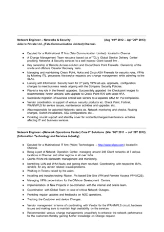 Network Engineer – Networks & Security (Aug ’01st 2012 – Apr ’20th 2013)
Adecco Private Ltd.,(Tata Communication Limited) Chennai.
● Deputed for a Multinational IT firm (Tata Communication Limited) located in Chennai
● A Change Management Team resource based out of TCL’s Global Service Delivery Center
providing Networks & Security services to a well reputed Client based firm .
● Key ownership of Remote Access solution and Cisco/Check Point Firewalls. Ownership of the
onsite and offshore Disaster Recovery tests.
● Managing and maintaining Check Point, Nokia and Cisco ASA Firewalls for security rules, VPNs
by following ITIL processes like service requests and change management while adhering to the
SLAs.
● Liaising with Information Security team for 3rd party VPN set-ups, approvals, configuration
changes to meet business needs aligning with the Company Security Policies.
● Played a key role in the firewall upgrades. Successfully upgraded the Checkpoint images to
recommended newer versions with upgrade to Check Point R76 with latest HFA.
● Successful migration of business critical web servers to a separate DMZ for PCI compliance.
● Vendor coordination in support of various security products viz. Check Point, Fortinet,
WAN/MPLS for service issues, maintenance activities and upgrades etc.
● Also responsible for assorted Networks tasks viz. Network monitoring and checks, Routing
changes, Switch installations, ACL configurations etc. .
● Providing on-call support and standby cover for incidents/changes/maintenance activities
affecting IT and business services.
Network Engineer –(Network Operations Center) Care IT Solutions (Mar ‘08th 2011 – Jul ‘28th 2012)
(Information Technology and Services industry)
● Deputed for a Multinational IT firm (Wipro Technologies – http://www.wipro.com) located in
Chennai.
● Being a part of Network Operation Center, managing around 246 Client networks at 7 various
locations in Chennai and other regions in all over India
● Clients WAN link bandwidth management and monitoring.
● Identifying LAN and WAN faults and getting them resolved. Coordinating with respective ISPs,
vendors for any vendor related issues/problems.
● Working in Tickets raised by the users.
● Installing and troubleshooting Router, Pix based Site-Site VPN and Remote Access VPN (C2S).
● Managing VPN concentrators for the Offshore Development Centers.
● Implementation of New Projects in co-ordination with the internal and onsite team.
● Co-ordination with Global Team in case of critical Network Outages.
● Providing regular updates and feedbacks on NOC operations.
● Tracking the Customer end device Changes.
● Vendor management in terms of coordinating with Vendor for the WAN/MPLS circuit, hardware
issues and making sure to maintain high availability on the services
● Recommended various change managements proactively to enhance the network performance
for the customers thereby gaining further knowledge on Change request.
 