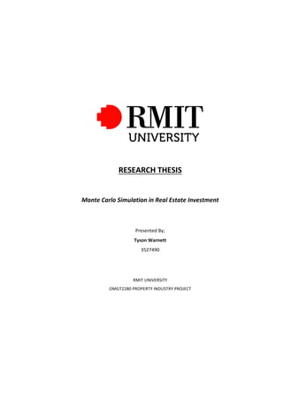 RESEARCH	THESIS	
	
Monte	Carlo	Simulation	in	Real	Estate	Investment	
	
	
Presented	By;	
Tyson	Warnett	
3527490	
	
	
RMIT	UNIVERSITY	
OMGT2280	PROPERTY	INDUSTRY	PROJECT	
	
	 	
 