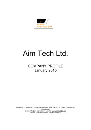 Aim Tech Ltd.
COMPANY PROFILE
January 2015
House no: 41, Flat no-B3, Sonargoan Janapath Road, Sector: 12, Uttara, Dhaka-1230,
Bangladesh
E-mail: info@aim-techbd.com; website: www.aim-techbd.com
Phone: +8801714035450, +8801755504218
 